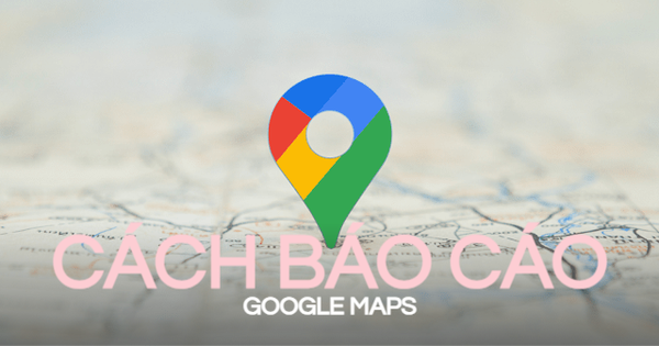 Cách báo cáo Google Maps nhanh nhất